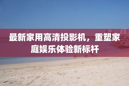 最新家用高清投影機,重塑家庭娛樂體驗新標桿