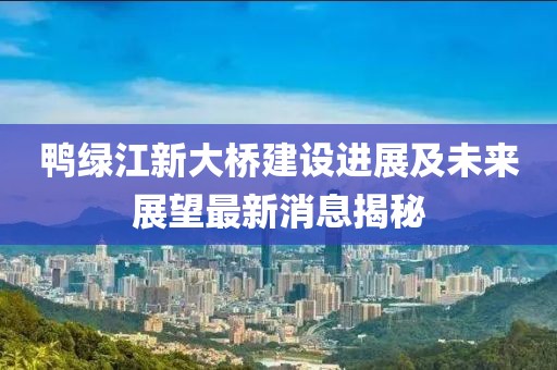 鴨綠江新大橋建設進展及未來展望最新消息揭秘