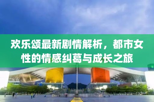 歡樂頌最新劇情解析,都市女性的情感糾葛與成長之旅