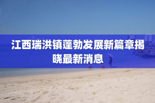 江西瑞洪鎮蓬勃發展新篇章揭曉最新消息