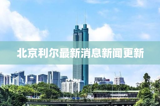 北京利爾最新消息新聞更新