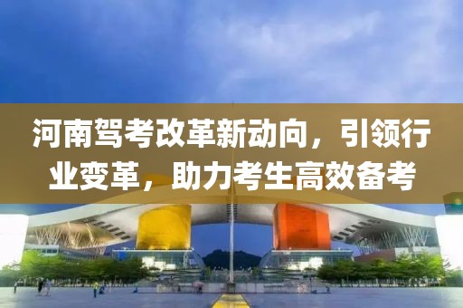 河南駕考改革新動向,引領行業變革,助力考生高效備考