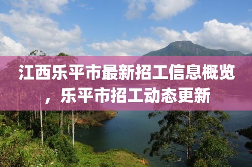 江西樂平市最新招工信息概覽,樂平市招工動態更新