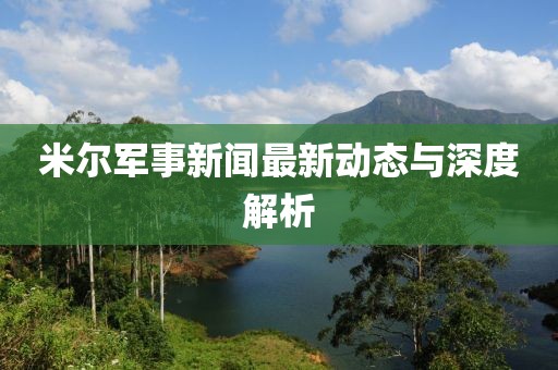 米爾軍事新聞最新動態與深度解析