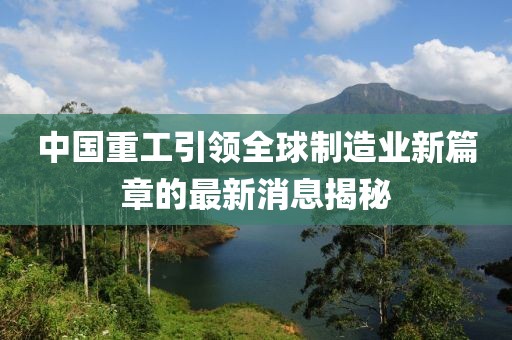 中國重工引領全球制造業新篇章的最新消息揭秘