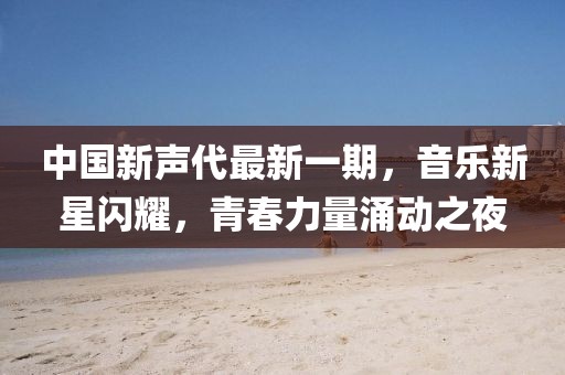 中國新聲代最新一期，音樂新星閃耀，青春力量涌動之夜