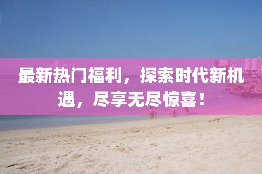最新熱門福利,探索時代新機遇,盡享無盡驚喜!