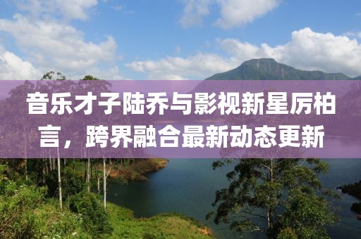 音樂才子陸喬與影視新星厲柏言,跨界融合最新動態更新