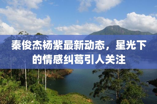 秦俊杰楊紫最新動態(tài),星光下的情感糾葛引人關(guān)注