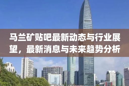 馬蘭礦貼吧最新動態與行業展望,最新消息與未來趨勢分析