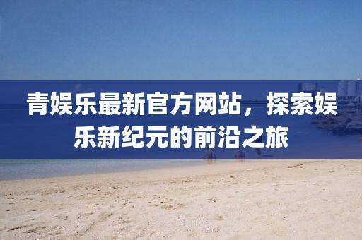 青娛樂最新官方網(wǎng)站,探索娛樂新紀(jì)元的前沿之旅
