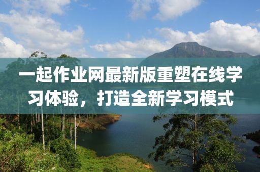 一起作業網最新版重塑在線學習體驗,打造全新學習模式