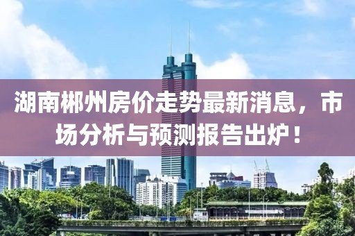 湖南郴州房價走勢最新消息,市場分析與預測報告出爐!