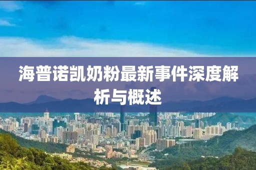 海普諾凱奶粉最新事件深度解析與概述