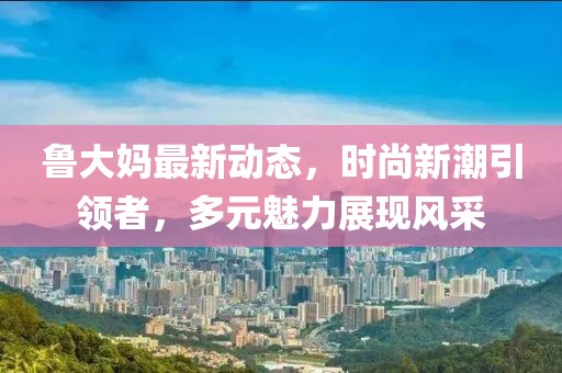 魯大媽最新動態,時尚新潮引領者,多元魅力展現風采