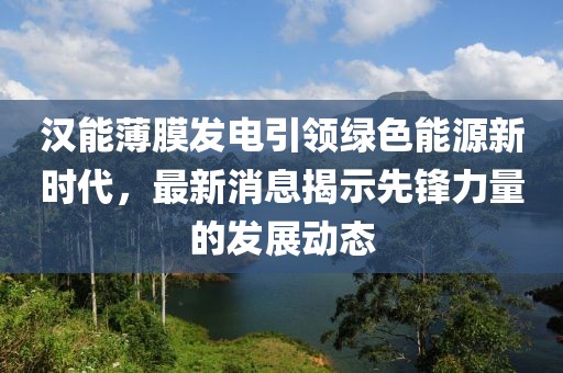 漢能薄膜發電引領綠色能源新時代，最新消息揭示先鋒力量的發展動態