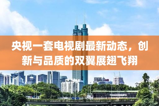 央視一套電視劇最新動(dòng)態(tài),創(chuàng)新與品質(zhì)的雙翼展翅飛翔