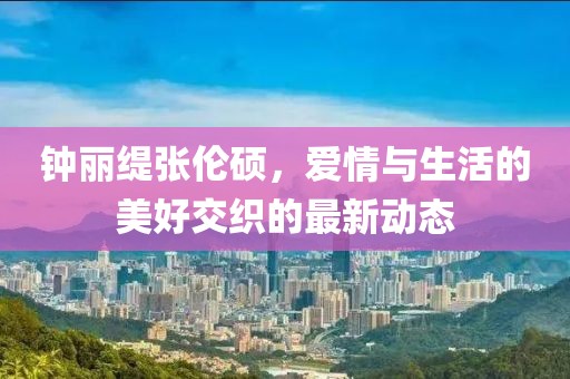 鐘麗緹張倫碩,愛情與生活的美好交織的最新動態