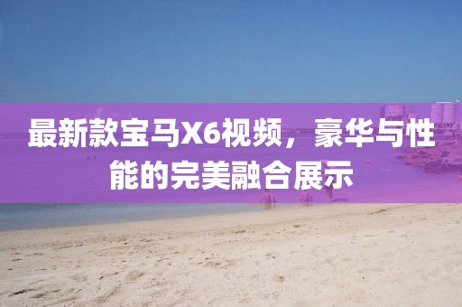 最新款寶馬X6視頻,豪華與性能的完美融合展示