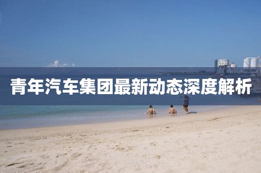 青年汽車(chē)集團(tuán)最新動(dòng)態(tài)深度解析