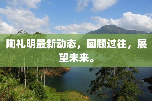 陶禮明最新動態,回顧過往,展望未來。