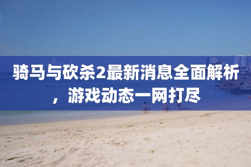 騎馬與砍殺2最新消息全面解析，游戲動態一網打盡