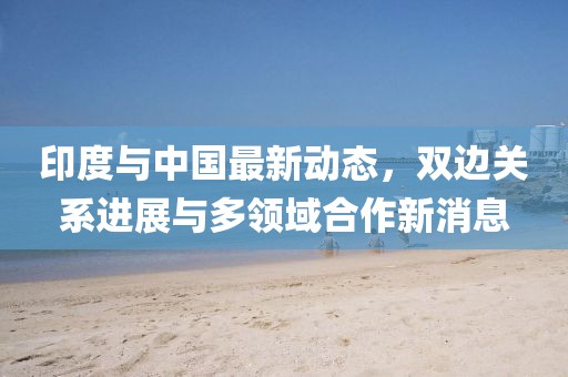 印度與中國(guó)最新動(dòng)態(tài),雙邊關(guān)系進(jìn)展與多領(lǐng)域合作新消息