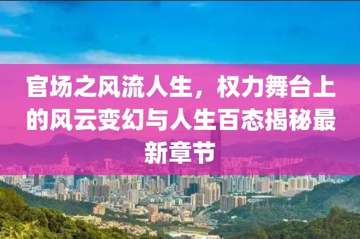 官場之風流人生,權力舞臺上的風云變幻與人生百態揭秘最新章節