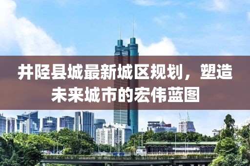 井陘縣城最新城區規劃，塑造未來城市的宏偉藍圖