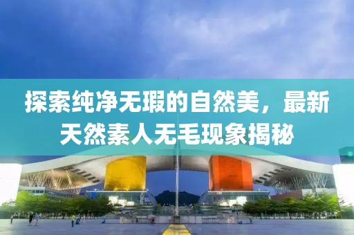 探索純凈無瑕的自然美,最新天然素人無毛現象揭秘