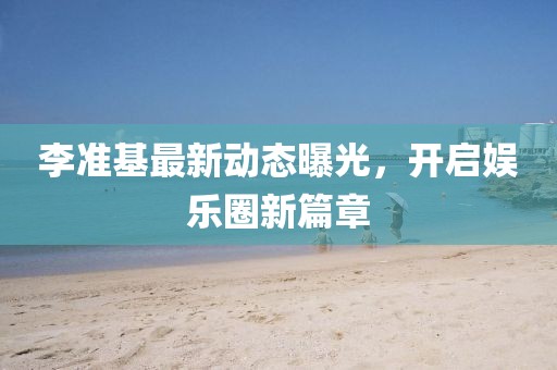 李準基最新動態曝光,開啟娛樂圈新篇章