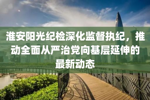 淮安陽光紀(jì)檢深化監(jiān)督執(zhí)紀(jì),推動(dòng)全面從嚴(yán)治黨向基層延伸的最新動(dòng)態(tài)