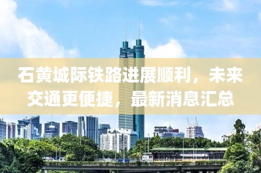 石黃城際鐵路進展順利,未來交通更便捷,最新消息匯總