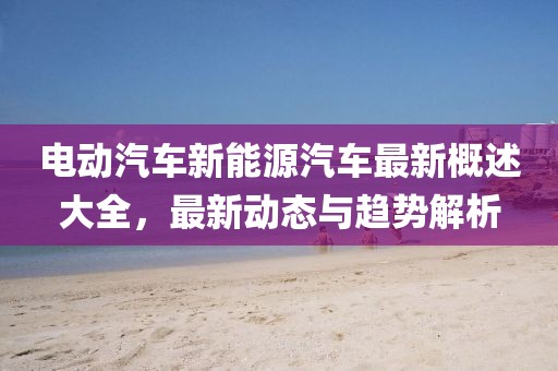 電動(dòng)汽車新能源汽車最新概述大全,最新動(dòng)態(tài)與趨勢(shì)解析
