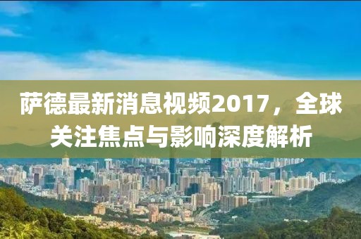 薩德最新消息視頻2017,全球關注焦點與影響深度解析