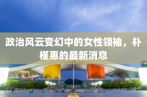 政治風(fēng)云變幻中的女性領(lǐng)袖,樸槿惠的最新消息