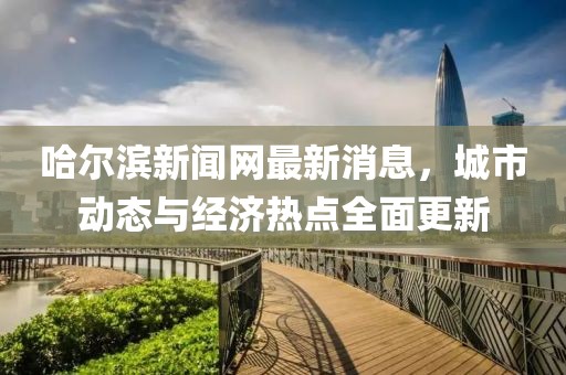 哈爾濱新聞網最新消息,城市動態與經濟熱點全面更新