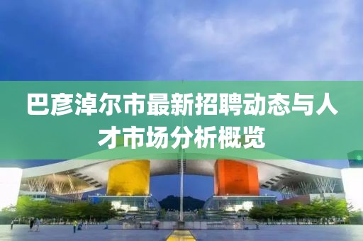 巴彥淖爾市最新招聘動(dòng)態(tài)與人才市場(chǎng)分析概覽