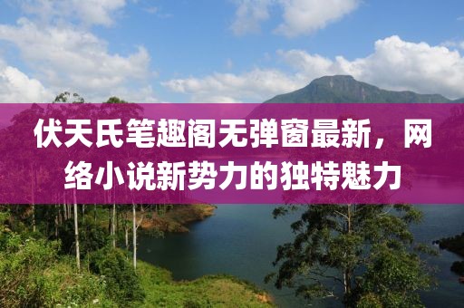 伏天氏筆趣閣無彈窗最新,網絡小說新勢力的獨特魅力