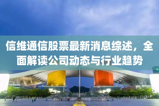 信維通信股票最新消息綜述,全面解讀公司動態與行業趨勢
