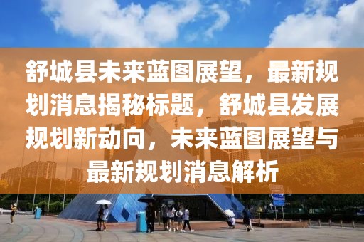 舒城縣未來藍圖展望,最新規(guī)劃消息揭秘標題,舒城縣發(fā)展規(guī)劃新動向,未來藍圖展望與最新規(guī)劃消息解析