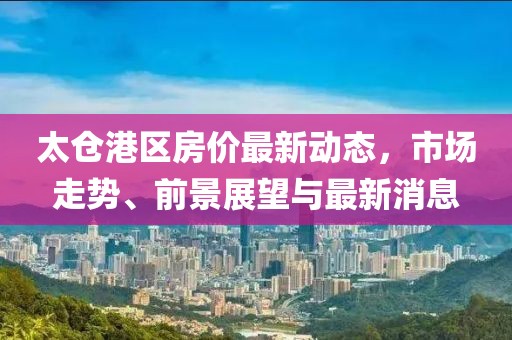 太倉港區房價最新動態,市場走勢、前景展望與最新消息