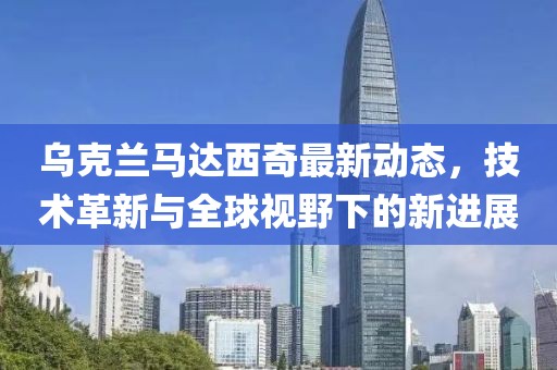 烏克蘭馬達西奇最新動態,技術革新與全球視野下的新進展
