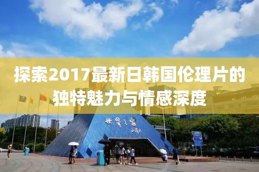 探索2017最新日韓國倫理片的獨特魅力與情感深度