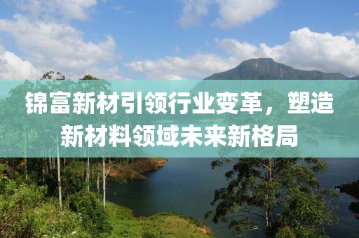 錦富新材引領行業變革,塑造新材料領域未來新格局