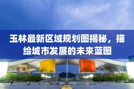 玉林最新區域規劃圖揭秘,描繪城市發展的未來藍圖