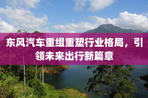 東風汽車重組重塑行業格局,引領未來出行新篇章