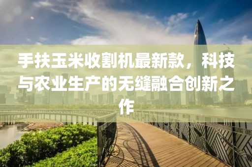 手扶玉米收割機最新款,科技與農業生產的無縫融合創新之作