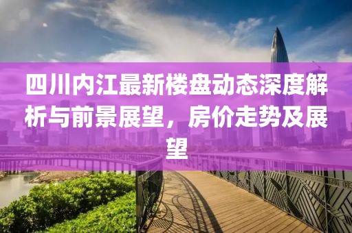 四川內江最新樓盤動態深度解析與前景展望,房價走勢及展望