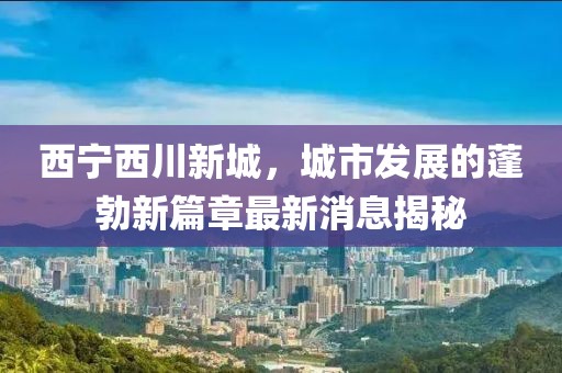 西寧西川新城,城市發(fā)展的蓬勃新篇章最新消息揭秘